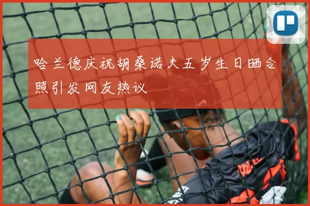 哈兰德庆祝胡桑诺夫五岁生日晒合照引发网友热议