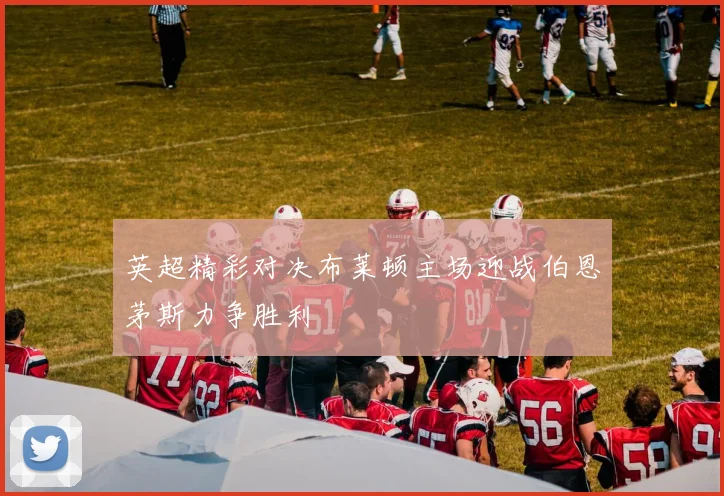 英超精彩对决布莱顿主场迎战伯恩茅斯力争胜利