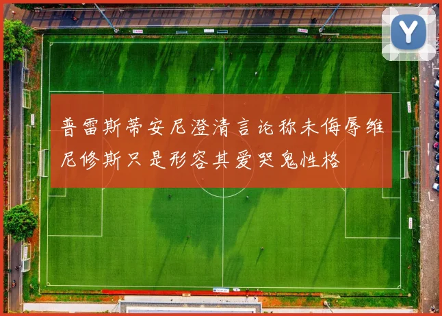 普雷斯蒂安尼澄清言论称未侮辱维尼修斯只是形容其爱哭鬼性格