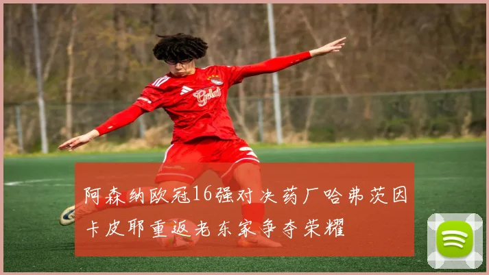 阿森纳欧冠16强对决药厂哈弗茨因卡皮耶重返老东家争夺荣耀