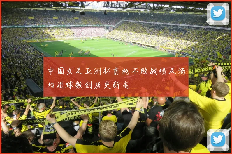 中国女足亚洲杯首轮不败战绩及场均进球数创历史新高