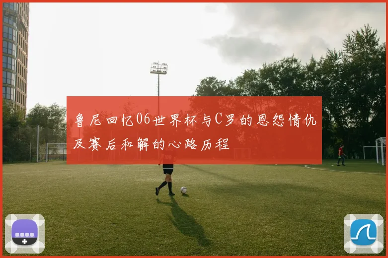 鲁尼回忆06世界杯与C罗的恩怨情仇及赛后和解的心路历程