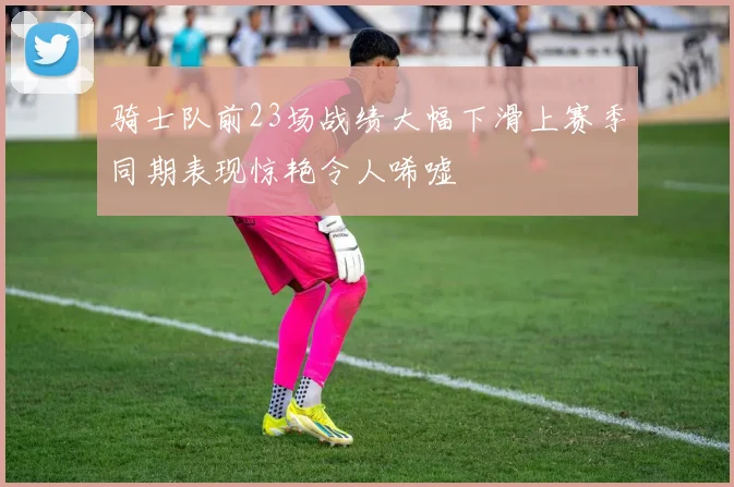 骑士队前23场战绩大幅下滑上赛季同期表现惊艳令人唏嘘