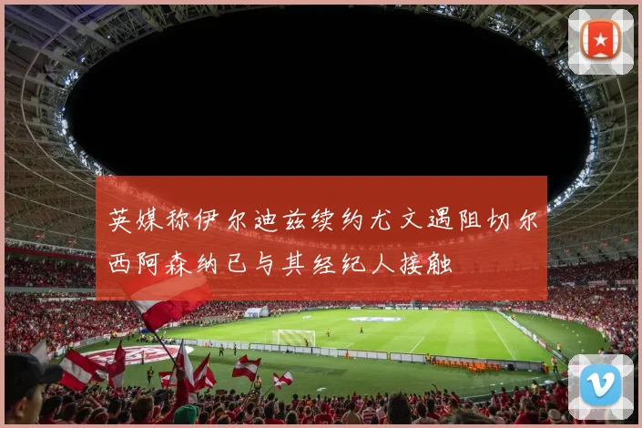 英媒称伊尔迪兹续约尤文遇阻切尔西阿森纳已与其经纪人接触