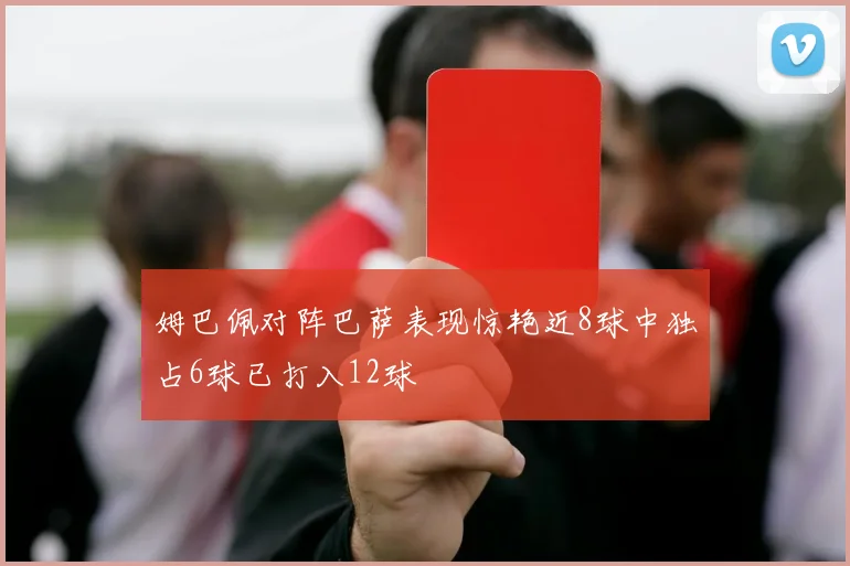 姆巴佩对阵巴萨表现惊艳近8球中独占6球已打入12球