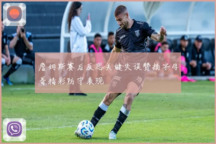 詹姆斯赛后反思关键失误赞扬字母哥精彩防守表现