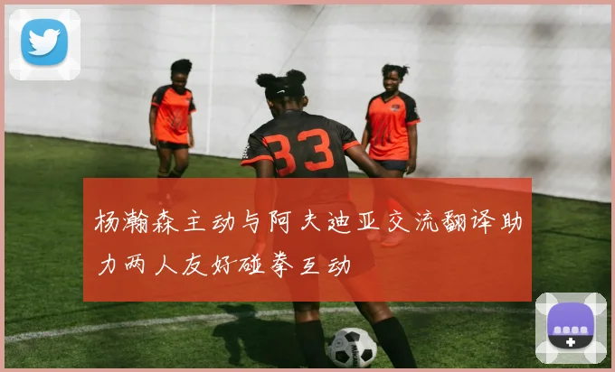 杨瀚森主动与阿夫迪亚交流翻译助力两人友好碰拳互动