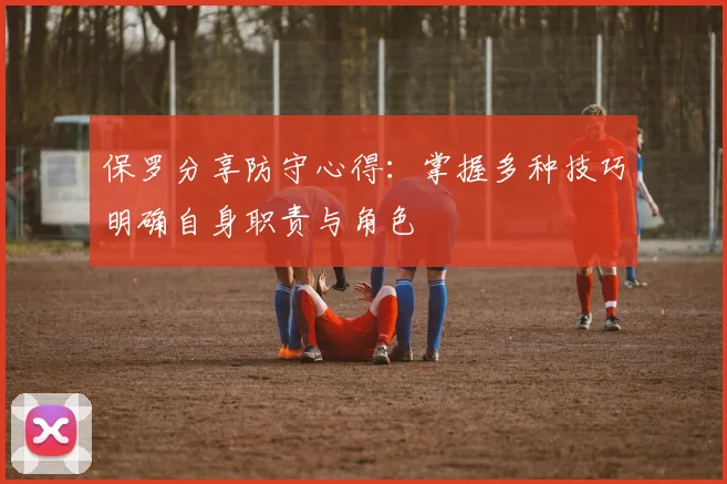 保罗分享防守心得：掌握多种技巧明确自身职责与角色