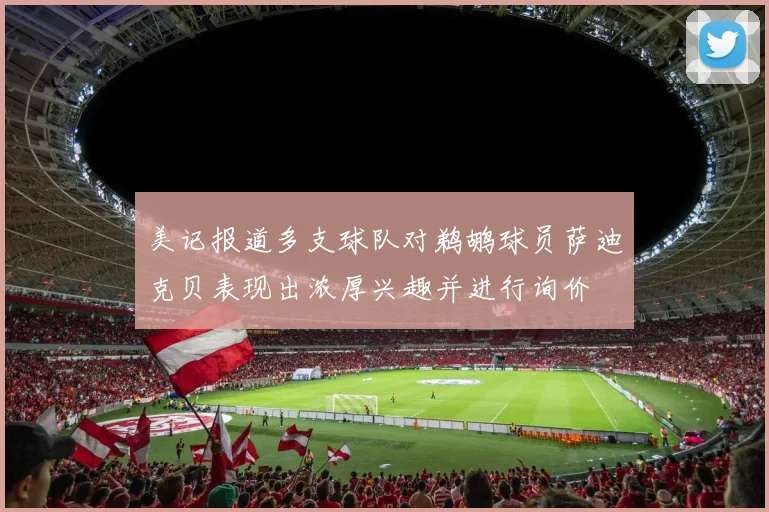 美记报道多支球队对鹈鹕球员萨迪克贝表现出浓厚兴趣并进行询价