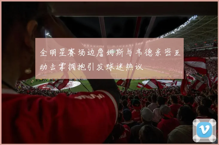 全明星赛场边詹姆斯与韦德亲密互动击掌拥抱引发球迷热议