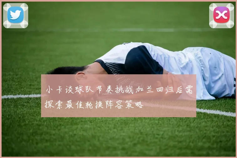 小卡谈球队节奏挑战加兰回归后需探索最佳轮换阵容策略
