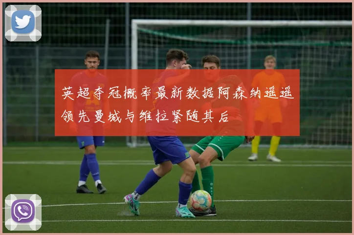 英超夺冠概率最新数据阿森纳遥遥领先曼城与维拉紧随其后