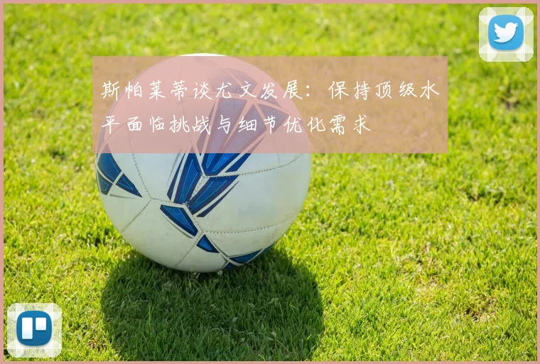 斯帕莱蒂谈尤文发展：保持顶级水平面临挑战与细节优化需求