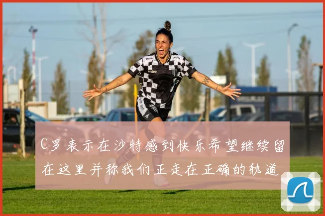 C罗表示在沙特感到快乐希望继续留在这里并称我们正走在正确的轨道上