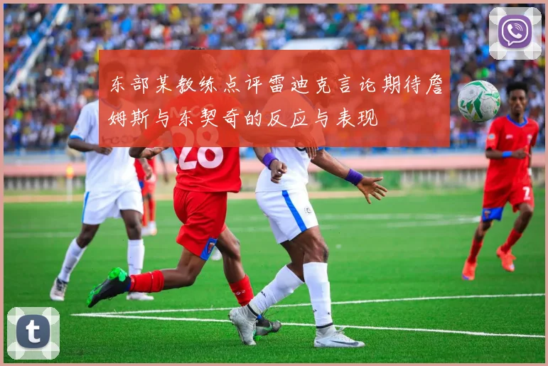 东部某教练点评雷迪克言论期待詹姆斯与东契奇的反应与表现