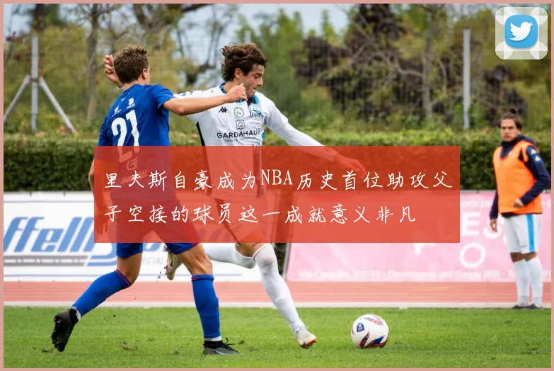里夫斯自豪成为NBA历史首位助攻父子空接的球员这一成就意义非凡