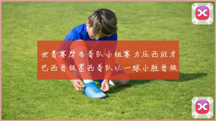 世青赛摩洛哥队小组赛力压西班牙巴西晋级墨西哥队以一球小胜晋级决赛阶段