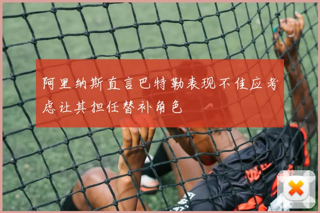 阿里纳斯直言巴特勒表现不佳应考虑让其担任替补角色