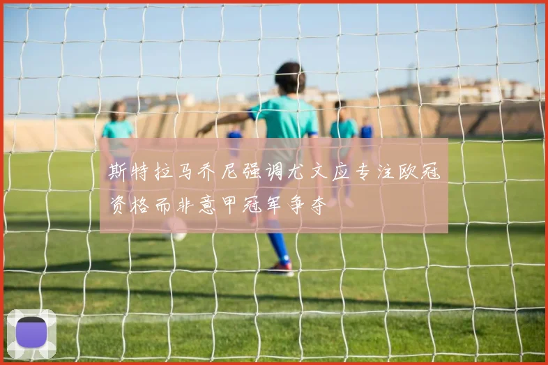 斯特拉马乔尼强调尤文应专注欧冠资格而非意甲冠军争夺