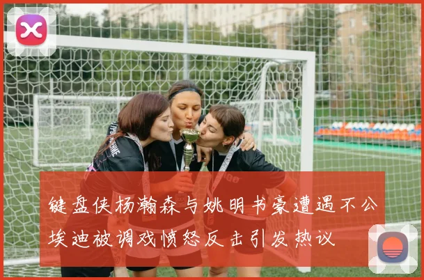 键盘侠杨瀚森与姚明书豪遭遇不公埃迪被调戏愤怒反击引发热议