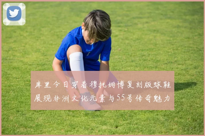 库里今日穿着穆托姆博复刻版球鞋展现非洲文化元素与55号传奇魅力