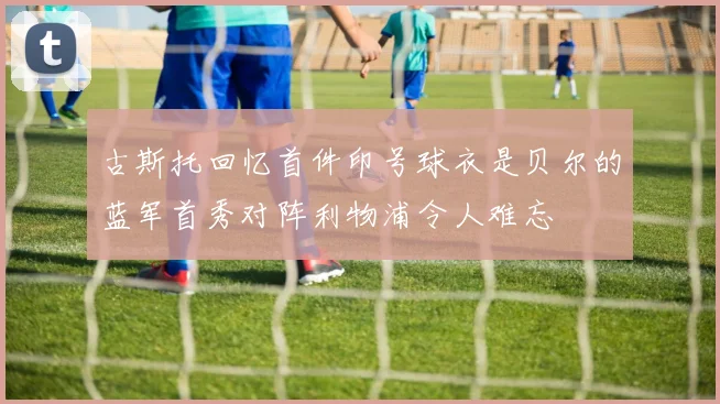 古斯托回忆首件印号球衣是贝尔的蓝军首秀对阵利物浦令人难忘
