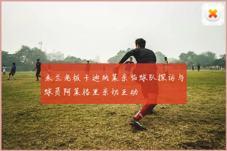 米兰老板卡迪纳莱亲临球队探访与球员阿莱格里亲切互动