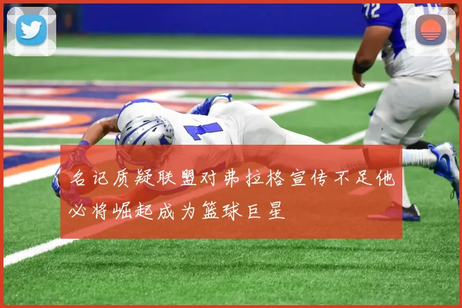 名记质疑联盟对弗拉格宣传不足他必将崛起成为篮球巨星