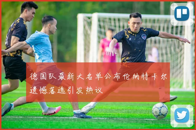 德国队最新大名单公布伦纳特卡尔遗憾落选引发热议