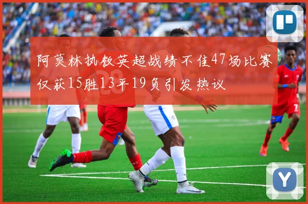 阿莫林执教英超战绩不佳47场比赛仅获15胜13平19负引发热议