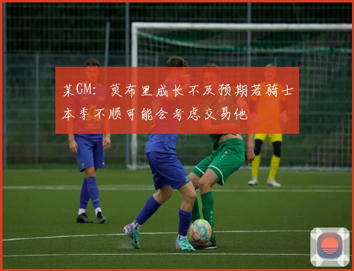 某GM：莫布里成长不及预期若骑士本季不顺可能会考虑交易他