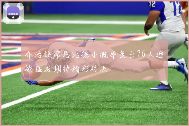 乔治缺席恩比德小概率复出76人迎战猛龙期待精彩对决