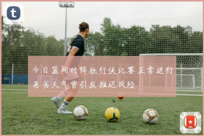 今日篮网对阵独行侠比赛正常进行恶劣天气曾引发推迟风险