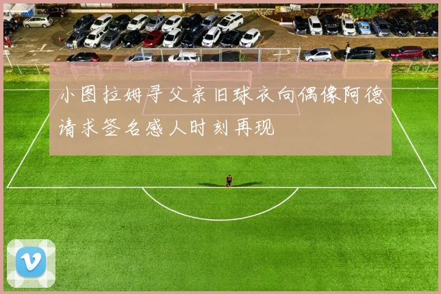 小图拉姆寻父亲旧球衣向偶像阿德请求签名感人时刻再现