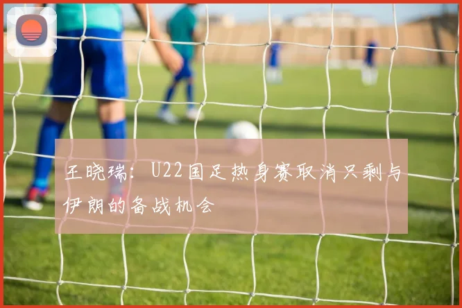 王晓瑞：U22国足热身赛取消只剩与伊朗的备战机会