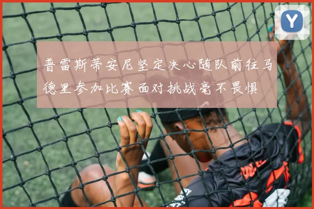 普雷斯蒂安尼坚定决心随队前往马德里参加比赛面对挑战毫不畏惧