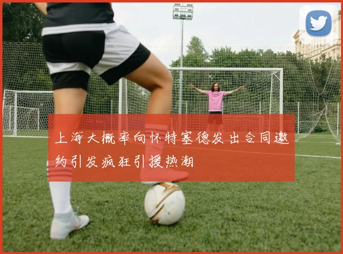上海大概率向怀特塞德发出合同邀约引发疯狂引援热潮